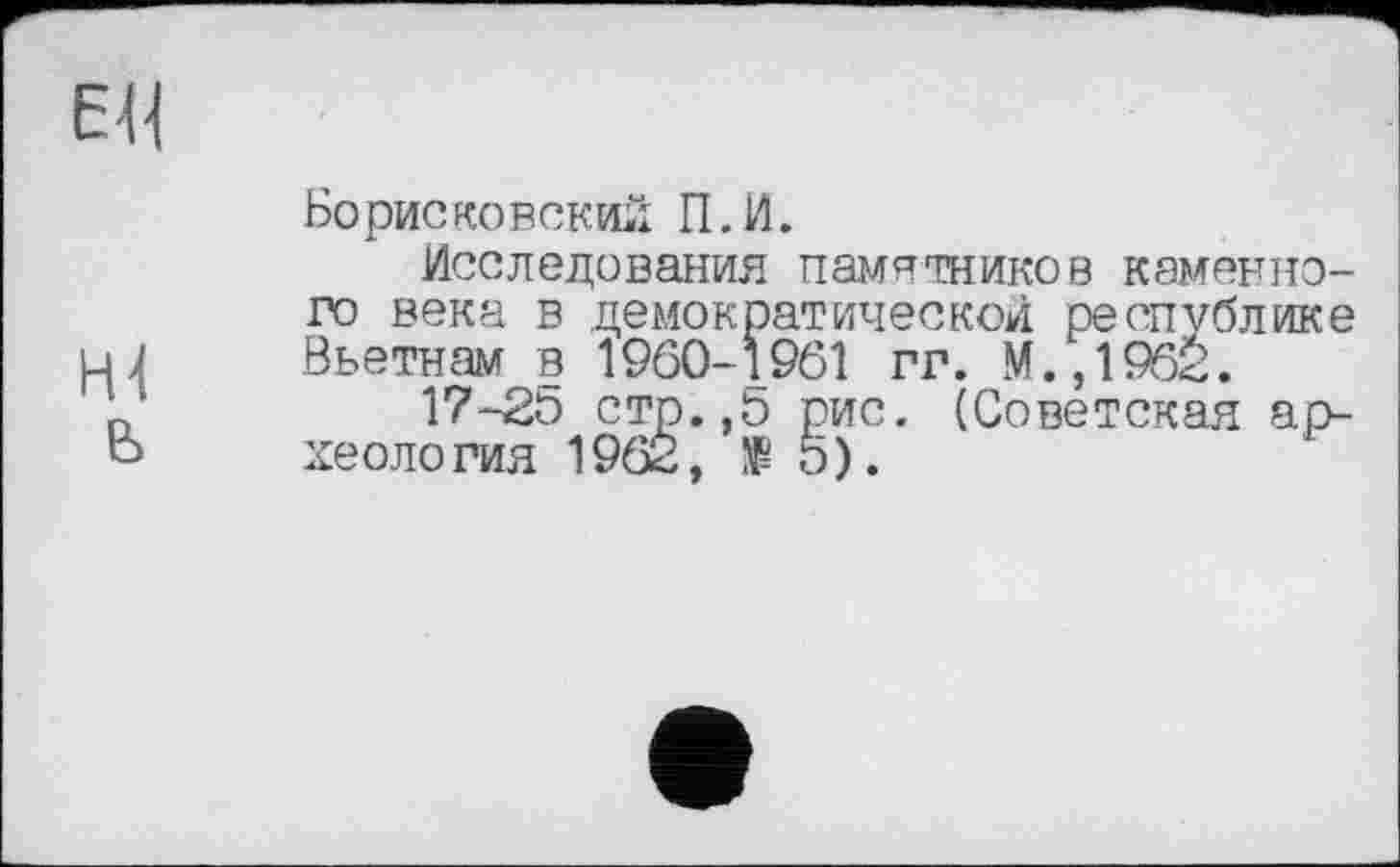 ﻿Борисконский П.И.
Исследования памятников каменного века в демократической республике Вьетнам в 1960-1961 гг. М.,1952.
17-2Р стр.,0 рис. (Советская археология 196&, № 5).